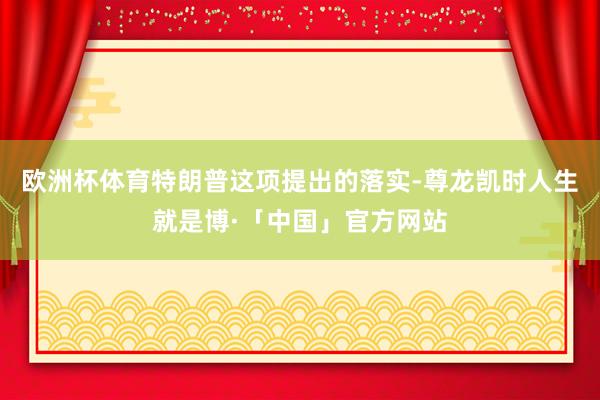 欧洲杯体育特朗普这项提出的落实-尊龙凯时人生就是博·「中国」官方网站