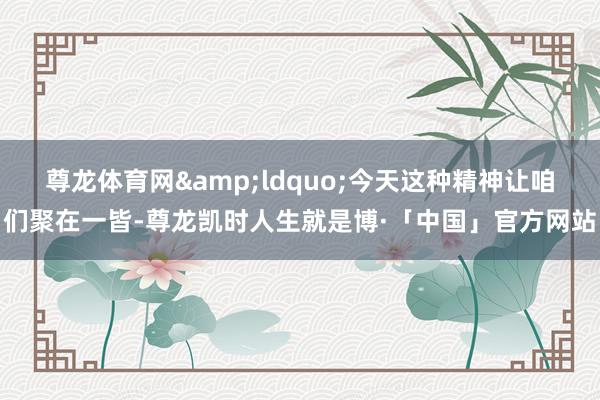 尊龙体育网&ldquo;今天这种精神让咱们聚在一皆-尊龙凯时人生就是博·「中国」官方网站