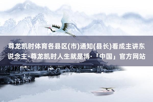 尊龙凯时体育各县区(市)通知(县长)看成主讲东说念主-尊龙凯时人生就是博·「中国」官方网站