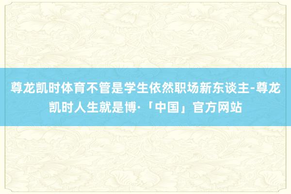 尊龙凯时体育不管是学生依然职场新东谈主-尊龙凯时人生就是博·「中国」官方网站
