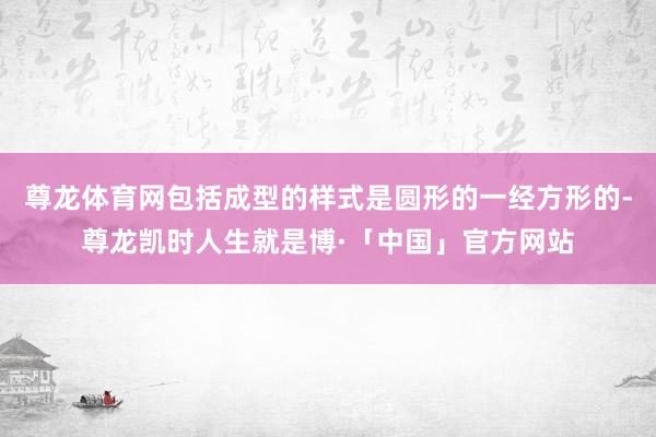 尊龙体育网包括成型的样式是圆形的一经方形的-尊龙凯时人生就是博·「中国」官方网站