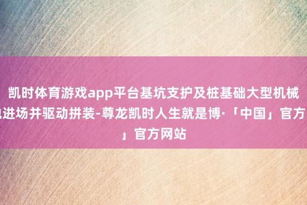 凯时体育游戏app平台基坑支护及桩基础大型机械斥地进场并驱动拼装-尊龙凯时人生就是博·「中国」官方网站