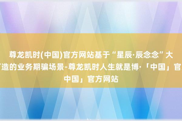 尊龙凯时(中国)官方网站基于“星辰·辰念念”大模子打造的业务期骗场景-尊龙凯时人生就是博·「中国」官方网站