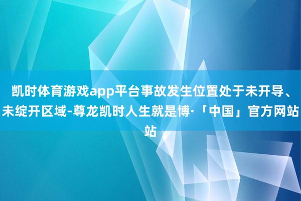 凯时体育游戏app平台事故发生位置处于未开导、未绽开区域-尊龙凯时人生就是博·「中国」官方网站