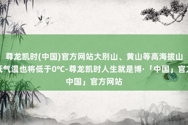 尊龙凯时(中国)官方网站大别山、黄山等高海拔山区最低气温也将低于0℃-尊龙凯时人生就是博·「中国」官方网站