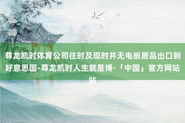 尊龙凯时体育公司往时及现时并无电板居品出口到好意思国-尊龙凯时人生就是博·「中国」官方网站