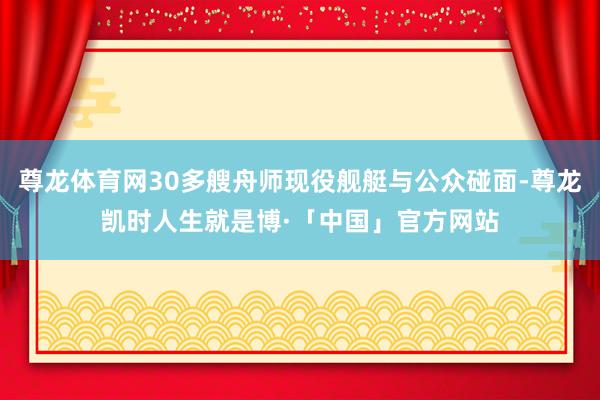 尊龙体育网30多艘舟师现役舰艇与公众碰面-尊龙凯时人生就是博·「中国」官方网站
