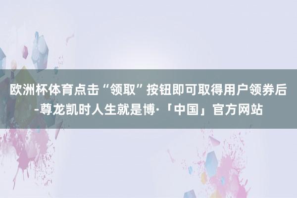 欧洲杯体育点击“领取”按钮即可取得用户领券后-尊龙凯时人生就是博·「中国」官方网站