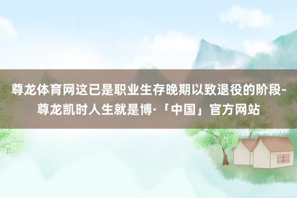 尊龙体育网这已是职业生存晚期以致退役的阶段-尊龙凯时人生就是博·「中国」官方网站