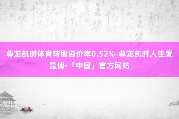 尊龙凯时体育转股溢价率0.52%-尊龙凯时人生就是博·「中国」官方网站