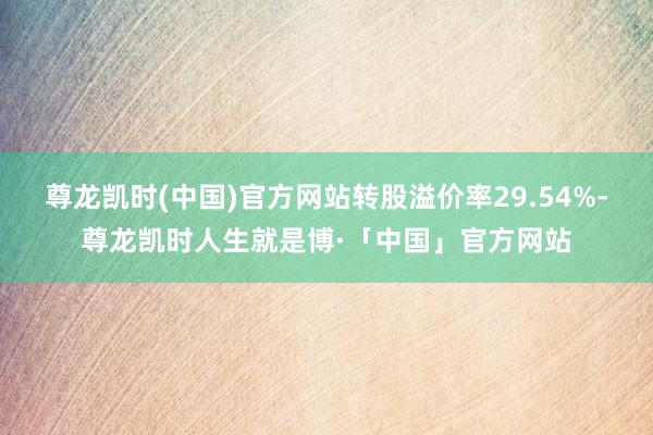 尊龙凯时(中国)官方网站转股溢价率29.54%-尊龙凯时人生就是博·「中国」官方网站