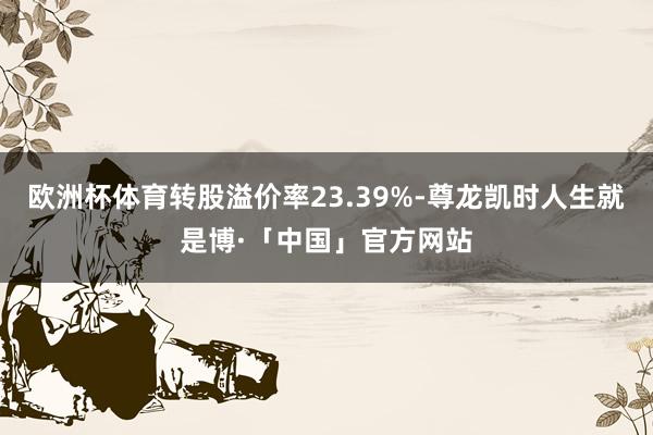 欧洲杯体育转股溢价率23.39%-尊龙凯时人生就是博·「中国」官方网站
