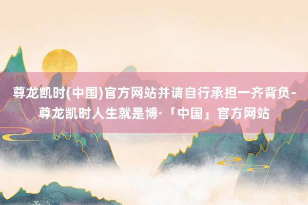 尊龙凯时(中国)官方网站并请自行承担一齐背负-尊龙凯时人生就是博·「中国」官方网站