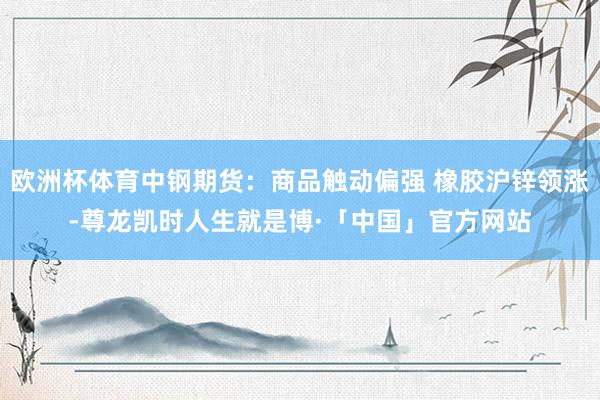 欧洲杯体育中钢期货：商品触动偏强 橡胶沪锌领涨-尊龙凯时人生就是博·「中国」官方网站
