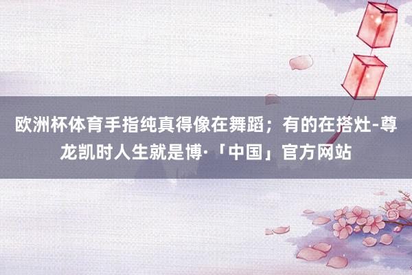 欧洲杯体育手指纯真得像在舞蹈；有的在搭灶-尊龙凯时人生就是博·「中国」官方网站