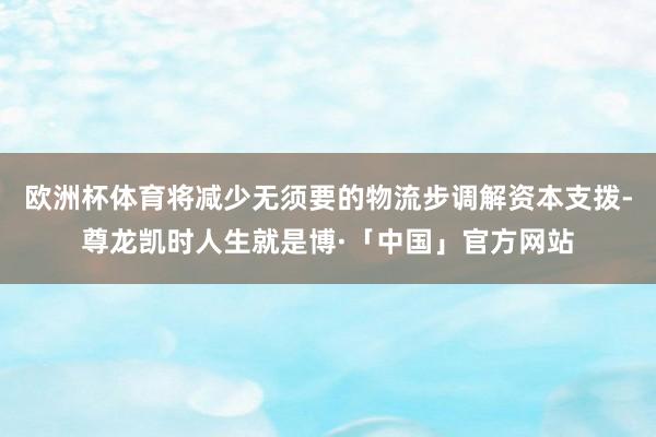 欧洲杯体育将减少无须要的物流步调解资本支拨-尊龙凯时人生就是博·「中国」官方网站