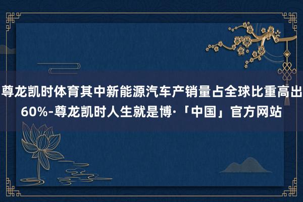尊龙凯时体育其中新能源汽车产销量占全球比重高出60%-尊龙凯时人生就是博·「中国」官方网站