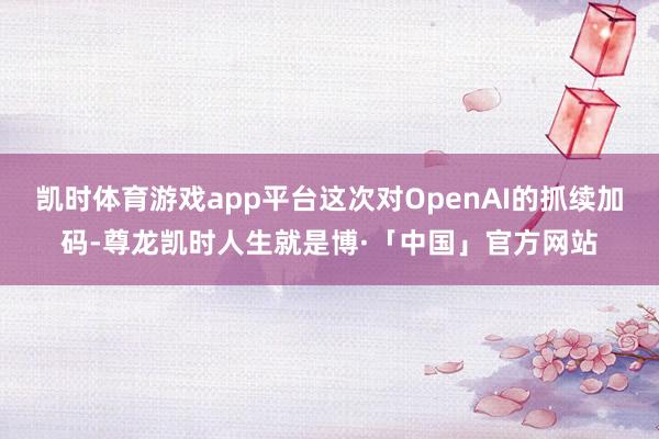凯时体育游戏app平台这次对OpenAI的抓续加码-尊龙凯时人生就是博·「中国」官方网站