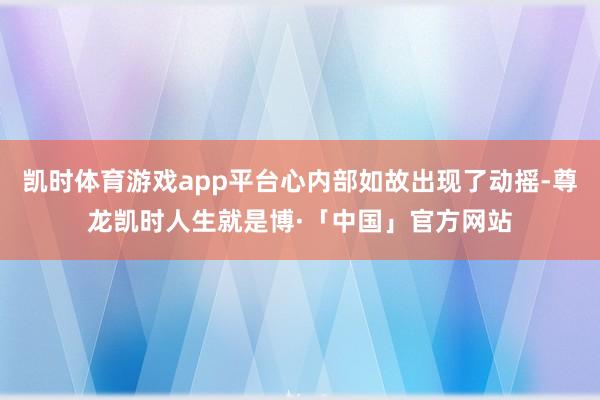 凯时体育游戏app平台心内部如故出现了动摇-尊龙凯时人生就是博·「中国」官方网站