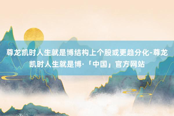 尊龙凯时人生就是博结构上个股或更趋分化-尊龙凯时人生就是博·「中国」官方网站