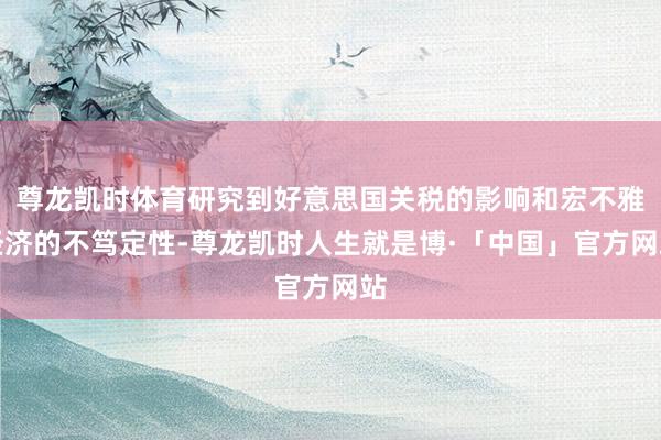 尊龙凯时体育研究到好意思国关税的影响和宏不雅经济的不笃定性-尊龙凯时人生就是博·「中国」官方网站