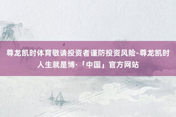 尊龙凯时体育敬请投资者谨防投资风险-尊龙凯时人生就是博·「中国」官方网站