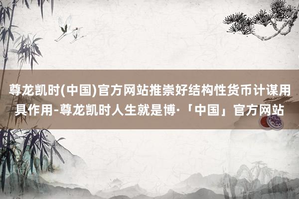 尊龙凯时(中国)官方网站推崇好结构性货币计谋用具作用-尊龙凯时人生就是博·「中国」官方网站