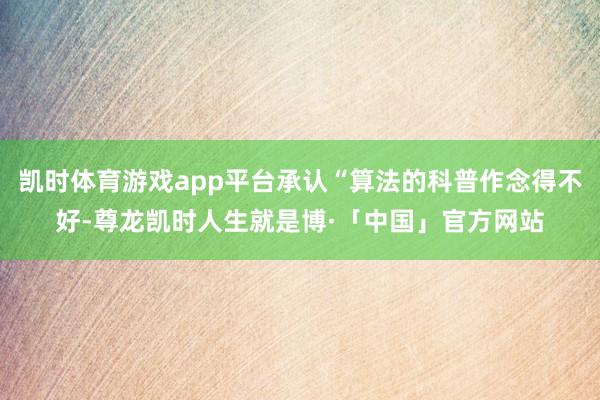 凯时体育游戏app平台承认“算法的科普作念得不好-尊龙凯时人生就是博·「中国」官方网站