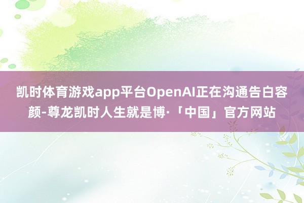 凯时体育游戏app平台OpenAI正在沟通告白容颜-尊龙凯时人生就是博·「中国」官方网站