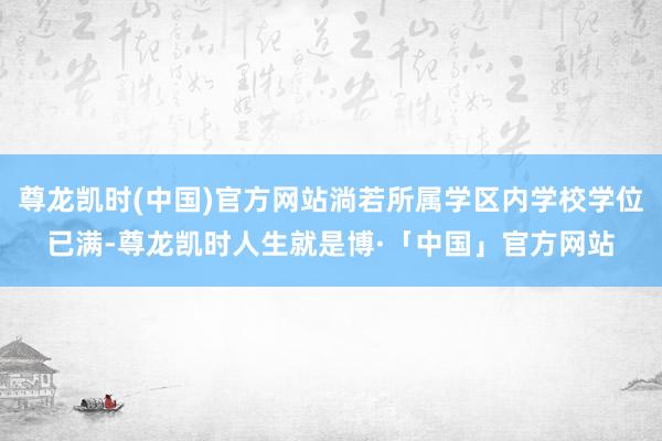尊龙凯时(中国)官方网站淌若所属学区内学校学位已满-尊龙凯时人生就是博·「中国」官方网站