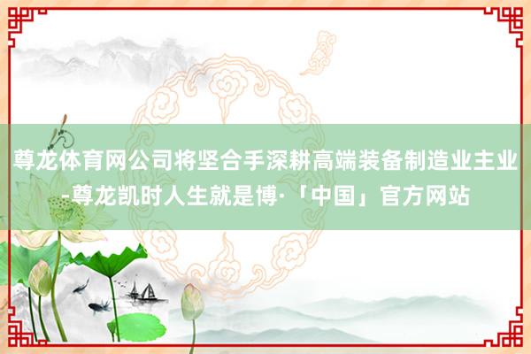 尊龙体育网公司将坚合手深耕高端装备制造业主业-尊龙凯时人生就是博·「中国」官方网站