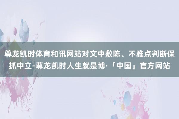 尊龙凯时体育和讯网站对文中敷陈、不雅点判断保抓中立-尊龙凯时人生就是博·「中国」官方网站
