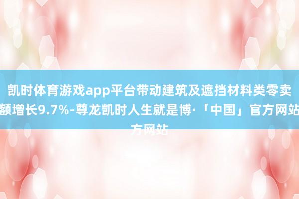 凯时体育游戏app平台带动建筑及遮挡材料类零卖额增长9.7%-尊龙凯时人生就是博·「中国」官方网站