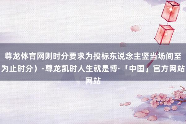 尊龙体育网则时分要求为投标东说念主竖当场间至为止时分）-尊龙凯时人生就是博·「中国」官方网站