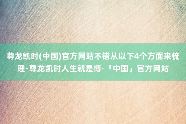 尊龙凯时(中国)官方网站不错从以下4个方面来梳理-尊龙凯时人生就是博·「中国」官方网站