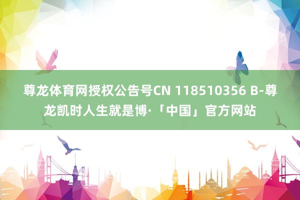 尊龙体育网授权公告号CN 118510356 B-尊龙凯时人生就是博·「中国」官方网站