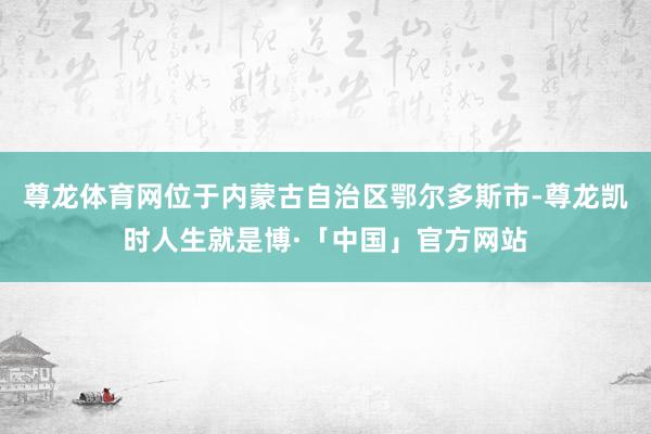 尊龙体育网位于内蒙古自治区鄂尔多斯市-尊龙凯时人生就是博·「中国」官方网站