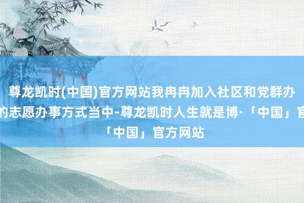 尊龙凯时(中国)官方网站我冉冉加入社区和党群办事中心的志愿办事方式当中-尊龙凯时人生就是博·「中国」官方网站