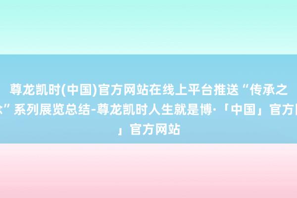 尊龙凯时(中国)官方网站在线上平台推送“传承之说念”系列展览总结-尊龙凯时人生就是博·「中国」官方网站