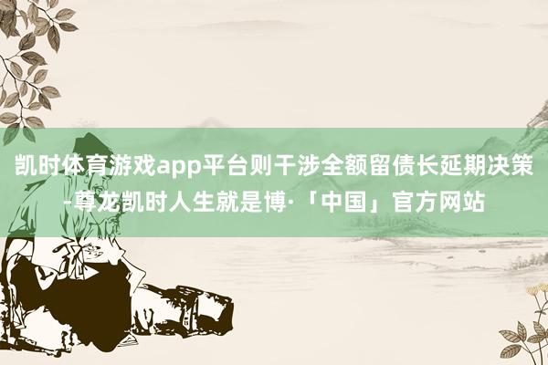 凯时体育游戏app平台则干涉全额留债长延期决策-尊龙凯时人生就是博·「中国」官方网站