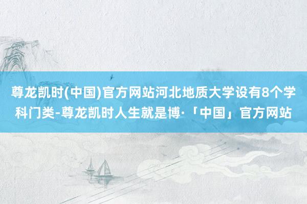 尊龙凯时(中国)官方网站河北地质大学设有8个学科门类-尊龙凯时人生就是博·「中国」官方网站