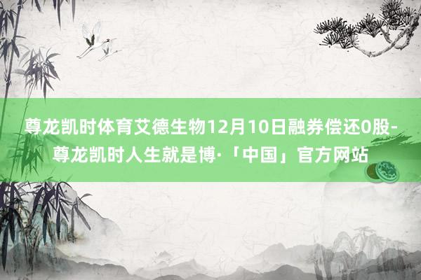尊龙凯时体育艾德生物12月10日融券偿还0股-尊龙凯时人生就是博·「中国」官方网站