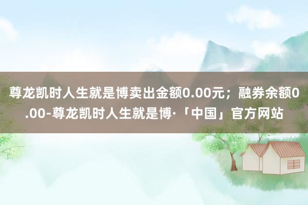 尊龙凯时人生就是博卖出金额0.00元；融券余额0.00-尊龙凯时人生就是博·「中国」官方网站