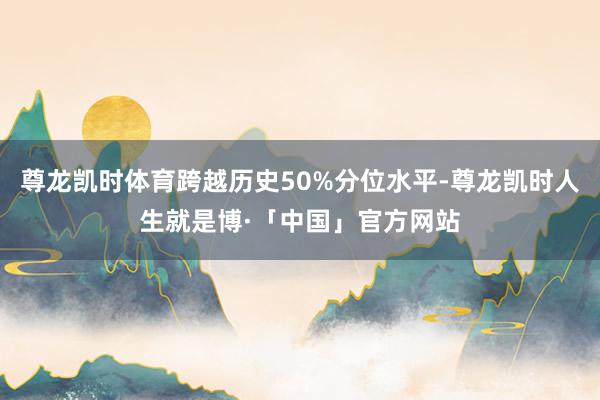 尊龙凯时体育跨越历史50%分位水平-尊龙凯时人生就是博·「中国」官方网站