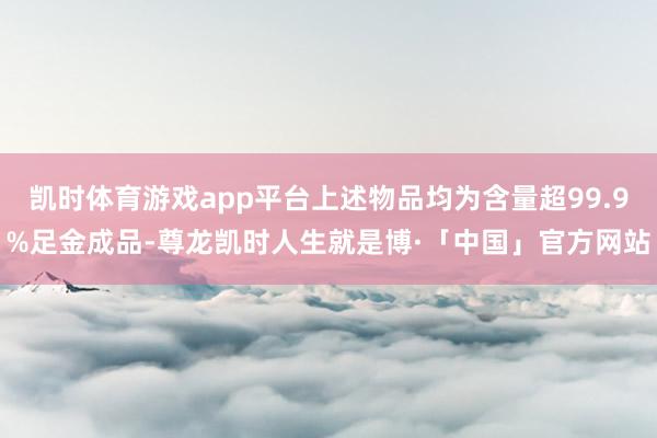 凯时体育游戏app平台上述物品均为含量超99.9%足金成品-尊龙凯时人生就是博·「中国」官方网站