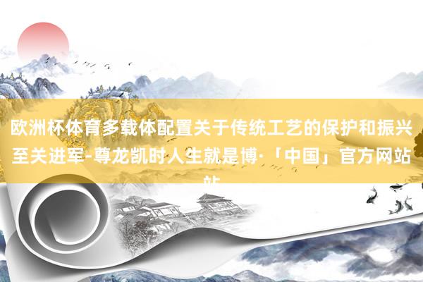 欧洲杯体育多载体配置关于传统工艺的保护和振兴至关进军-尊龙凯时人生就是博·「中国」官方网站