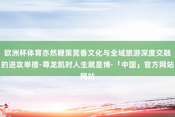 欧洲杯体育亦然鞭策莞香文化与全域旅游深度交融的进攻举措-尊龙凯时人生就是博·「中国」官方网站