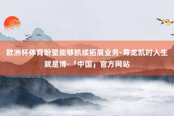 欧洲杯体育盼望能够抓续拓展业务-尊龙凯时人生就是博·「中国」官方网站