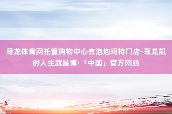 尊龙体育网托管购物中心有泡泡玛特门店-尊龙凯时人生就是博·「中国」官方网站