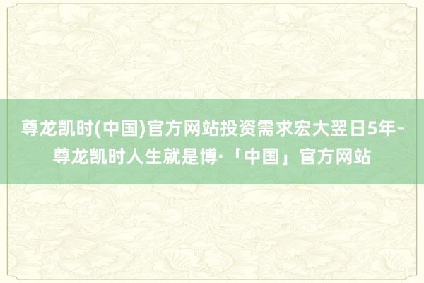 尊龙凯时(中国)官方网站投资需求宏大翌日5年-尊龙凯时人生就是博·「中国」官方网站